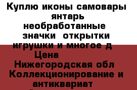 Куплю иконы,самовары, янтарь необработанные, значки, открытки,игрушки и многое д › Цена ­ 45 000 - Нижегородская обл. Коллекционирование и антиквариат » Антиквариат   . Нижегородская обл.